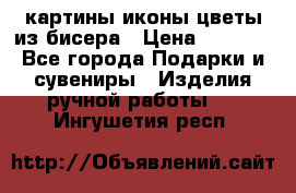 картины,иконы,цветы из бисера › Цена ­ 2 000 - Все города Подарки и сувениры » Изделия ручной работы   . Ингушетия респ.